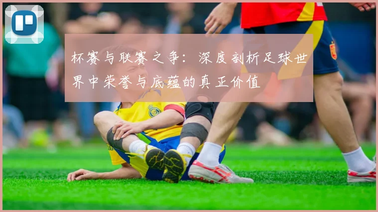 杯赛与联赛之争：深度剖析足球世界中荣誉与底蕴的真正价值