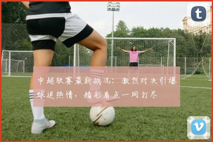 中超联赛最新战况：激烈对决引爆球迷热情，精彩看点一网打尽