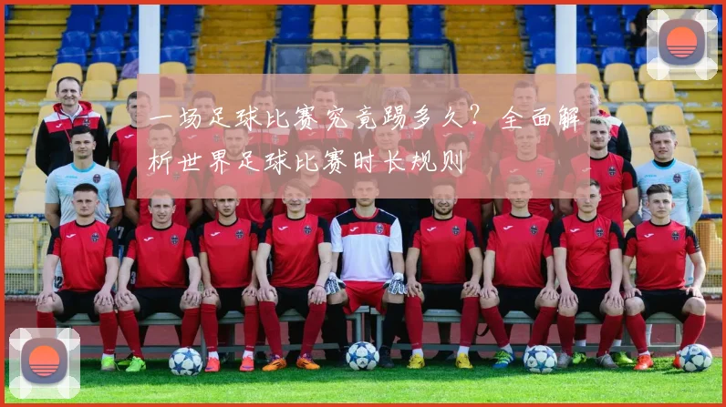 一场足球比赛究竟踢多久？全面解析世界足球比赛时长规则