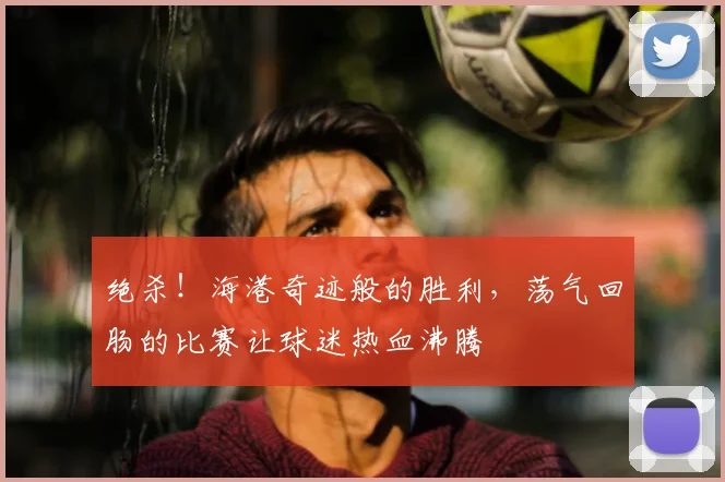 绝杀！海港奇迹般的胜利，荡气回肠的比赛让球迷热血沸腾