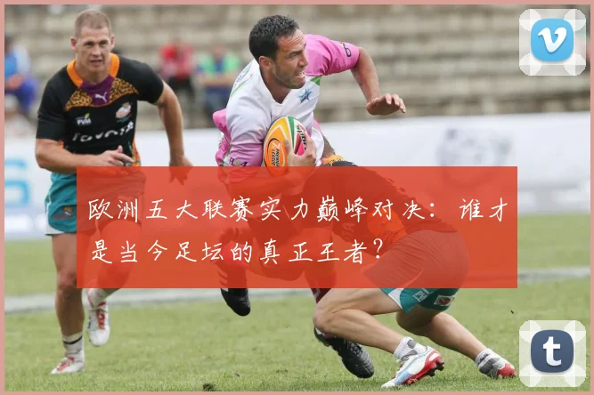 欧洲五大联赛实力巅峰对决：谁才是当今足坛的真正王者？