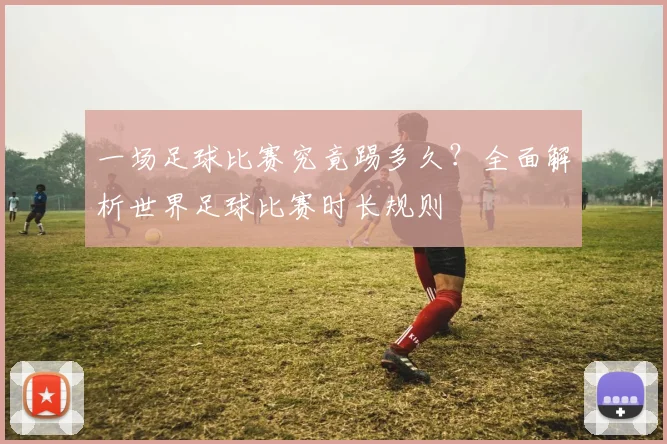 一场足球比赛究竟踢多久？全面解析世界足球比赛时长规则