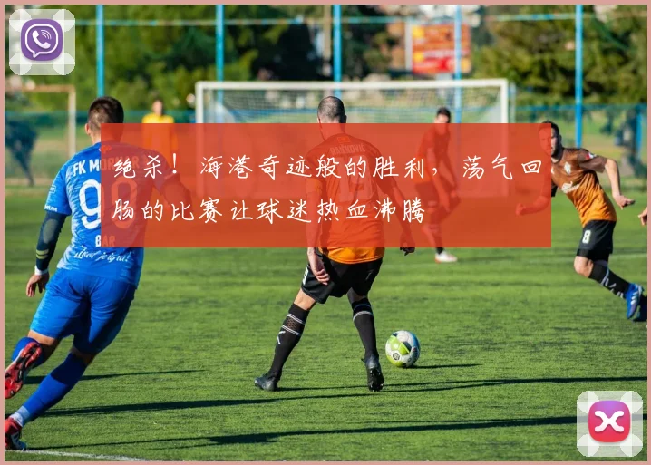 绝杀！海港奇迹般的胜利，荡气回肠的比赛让球迷热血沸腾