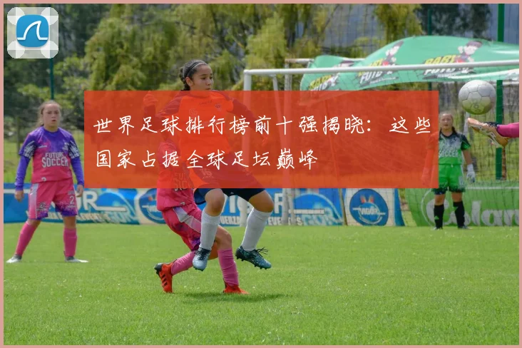 世界足球排行榜前十强揭晓：这些国家占据全球足坛巅峰