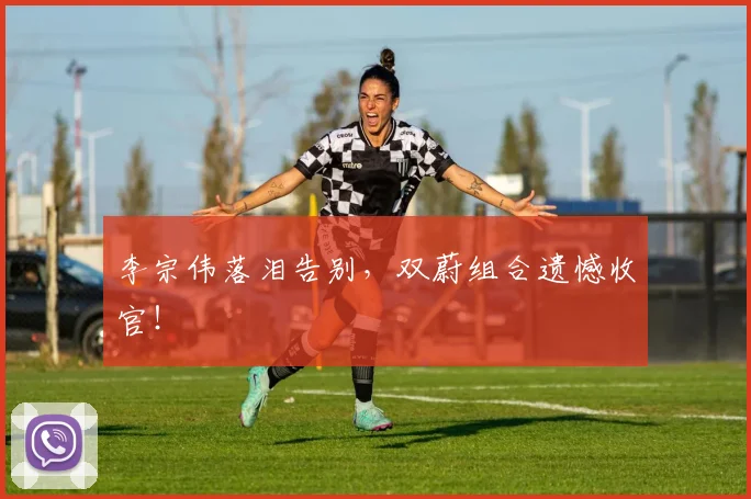 李宗伟落泪告别，双蔚组合遗憾收官！